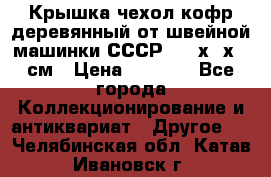 Крышка чехол кофр деревянный от швейной машинки СССР 50.5х22х25 см › Цена ­ 1 000 - Все города Коллекционирование и антиквариат » Другое   . Челябинская обл.,Катав-Ивановск г.